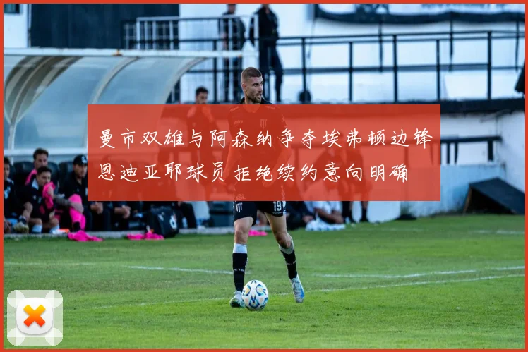 曼市双雄与阿森纳争夺埃弗顿边锋恩迪亚耶球员拒绝续约意向明确