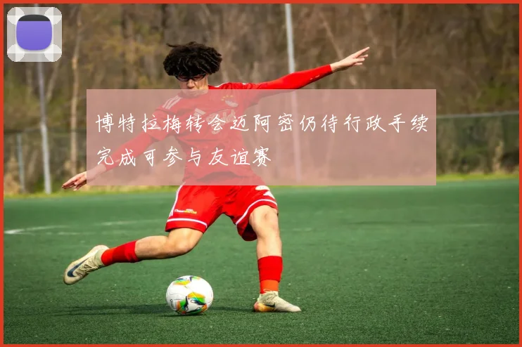 博特拉梅转会迈阿密仍待行政手续完成可参与友谊赛