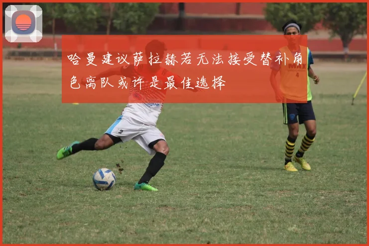 哈曼建议萨拉赫若无法接受替补角色离队或许是最佳选择