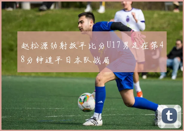 赵松源劲射扳平比分U17男足在第48分钟追平日本队战局