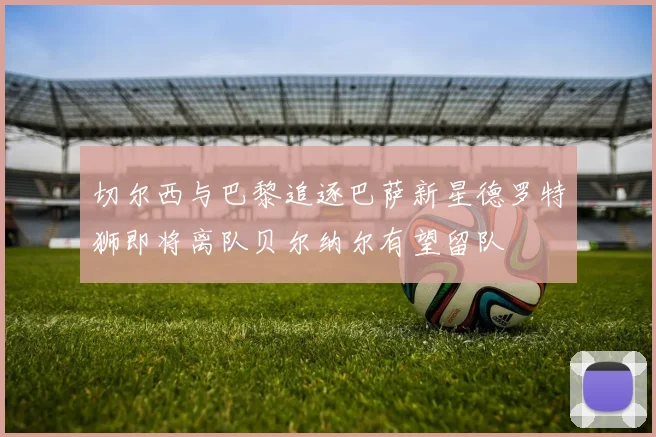 切尔西与巴黎追逐巴萨新星德罗特狮即将离队贝尔纳尔有望留队