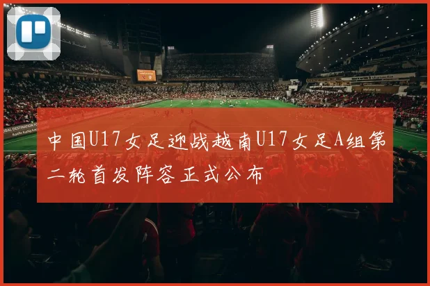 中国U17女足迎战越南U17女足A组第二轮首发阵容正式公布