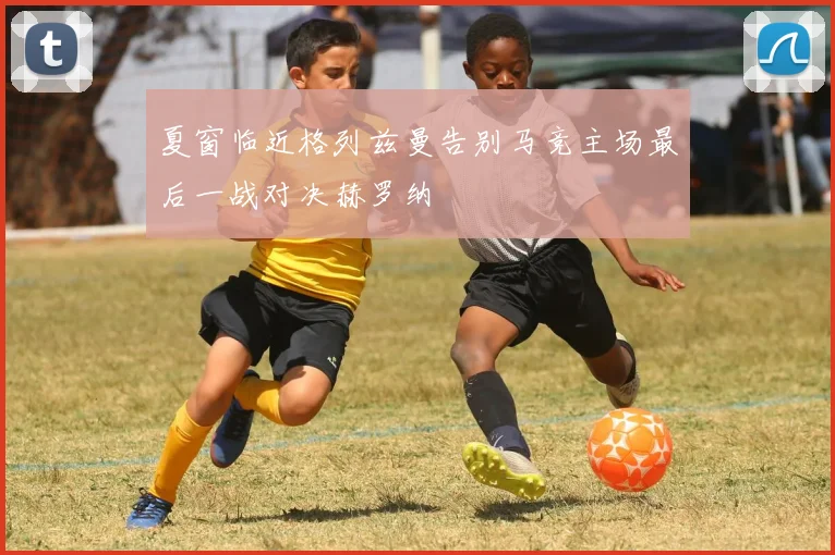 夏窗临近格列兹曼告别马竞主场最后一战对决赫罗纳