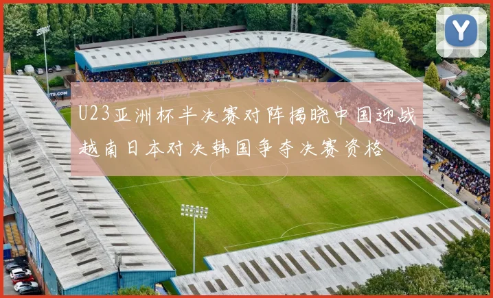 U23亚洲杯半决赛对阵揭晓中国迎战越南日本对决韩国争夺决赛资格
