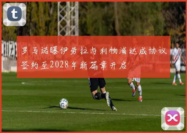 罗马诺曝伊劳拉与利物浦达成协议签约至2028年新篇章开启