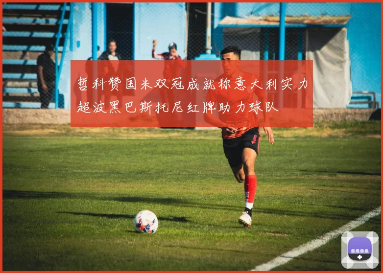 哲科赞国米双冠成就称意大利实力超波黑巴斯托尼红牌助力球队
