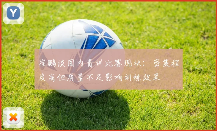 崔鹏谈国内青训比赛现状：密集程度高但质量不足影响训练效果