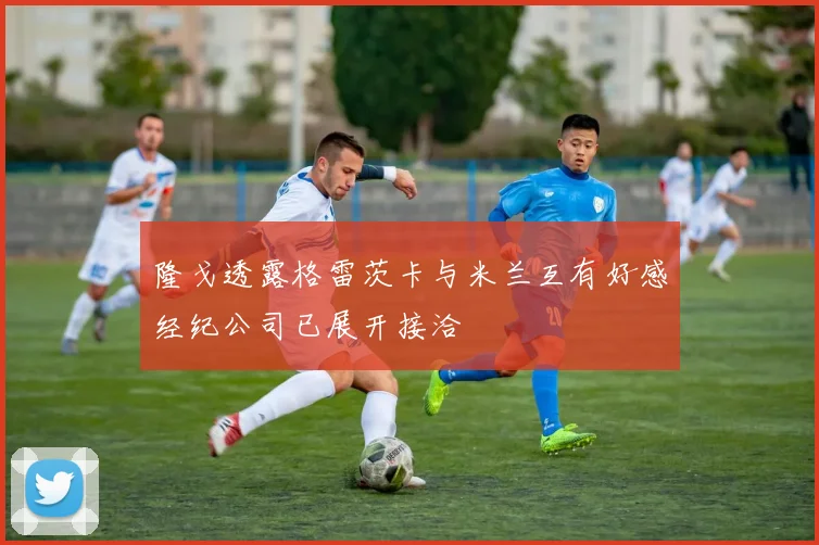 隆戈透露格雷茨卡与米兰互有好感经纪公司已展开接洽
