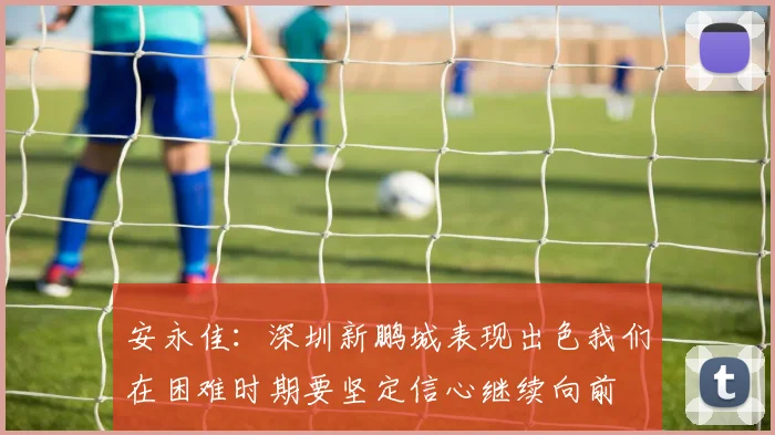安永佳：深圳新鹏城表现出色我们在困难时期要坚定信心继续向前