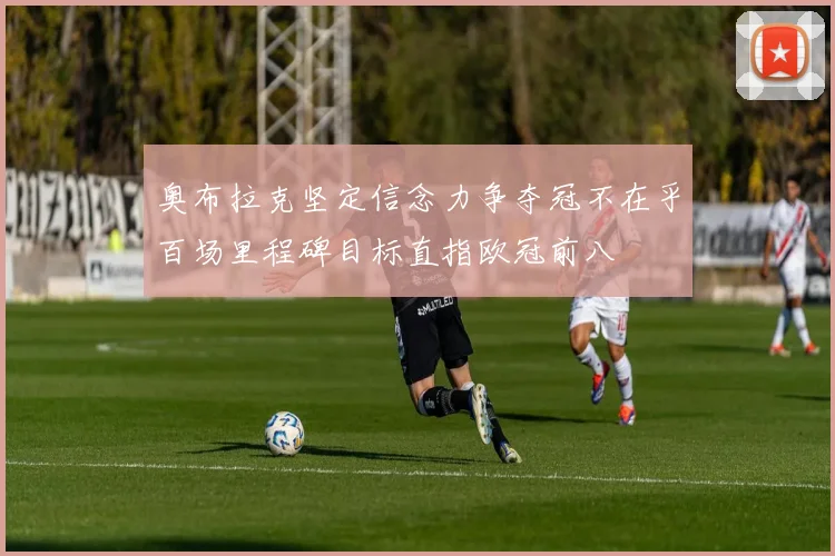 奥布拉克坚定信念力争夺冠不在乎百场里程碑目标直指欧冠前八