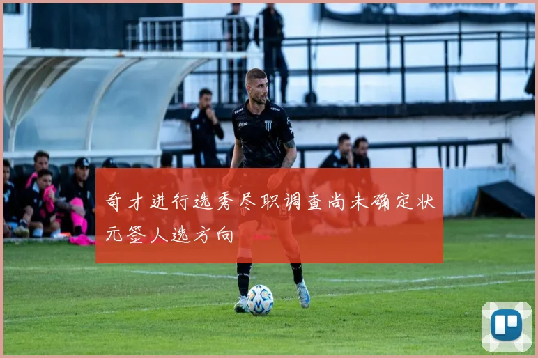 奇才进行选秀尽职调查尚未确定状元签人选方向