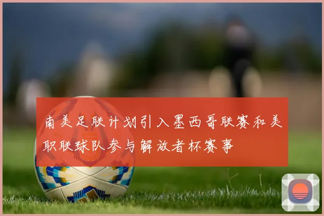 南美足联计划引入墨西哥联赛和美职联球队参与解放者杯赛事